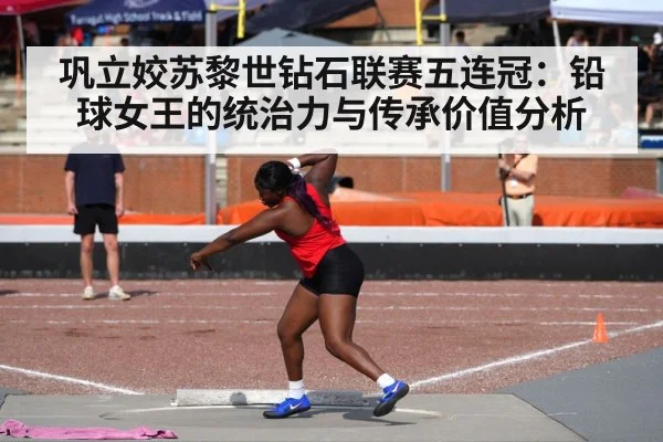 巩立姣苏黎世钻石联赛五连冠：铅球女王的统治力与传承价值分析